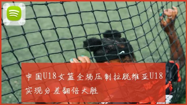 中国U18女篮全场压制拉脱维亚U18实现分差翻倍大胜