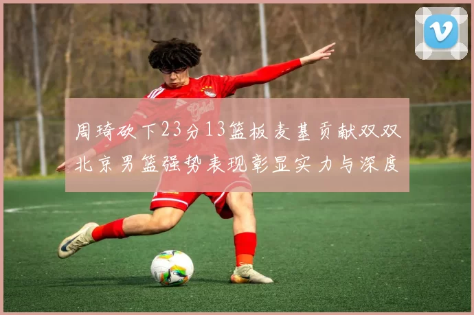 周琦砍下23分13篮板麦基贡献双双北京男篮强势表现彰显实力与深度