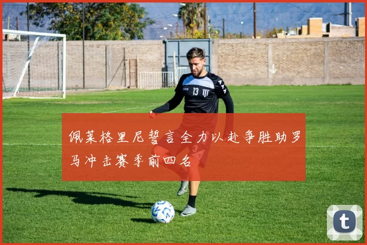 佩莱格里尼誓言全力以赴争胜助罗马冲击赛季前四名