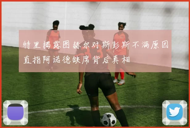 特里揭露图赫尔对斯彭斯不满原因直指阿诺德缺席背后真相