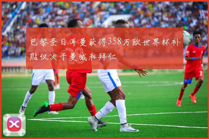 巴黎圣日耳曼获得358万欧世界杯补贴仅次于曼城和拜仁