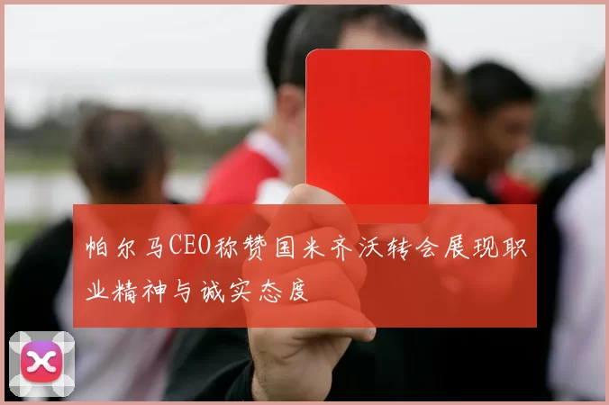帕尔马CEO称赞国米齐沃转会展现职业精神与诚实态度