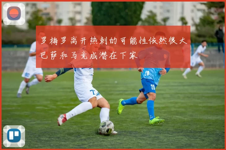 罗梅罗离开热刺的可能性依然很大巴萨和马竞成潜在下家