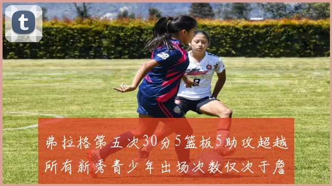 弗拉格第五次30分5篮板5助攻超越所有新秀青少年出场次数仅次于詹姆斯