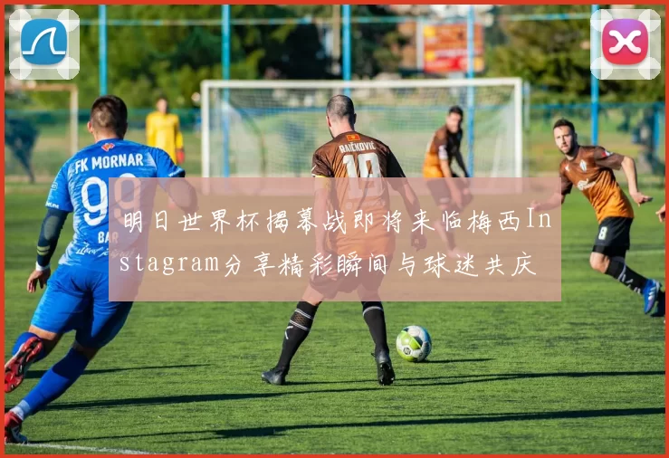 明日世界杯揭幕战即将来临梅西Instagram分享精彩瞬间与球迷共庆
