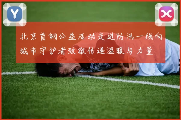 北京首钢公益活动走进防汛一线向城市守护者致敬传递温暖与力量