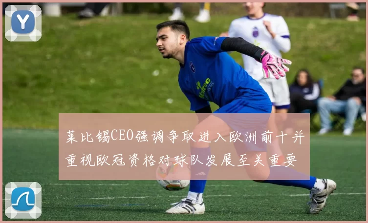 莱比锡CEO强调争取进入欧洲前十并重视欧冠资格对球队发展至关重要