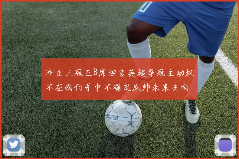 冲击三冠王B席坦言英超争冠主动权不在我们手中不确定瓜帅未来去向