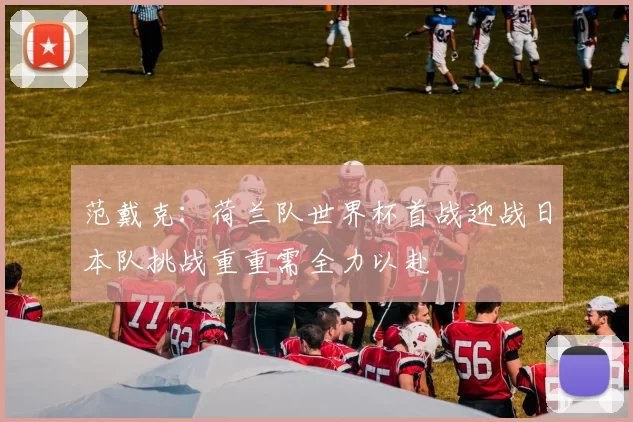 范戴克：荷兰队世界杯首战迎战日本队挑战重重需全力以赴