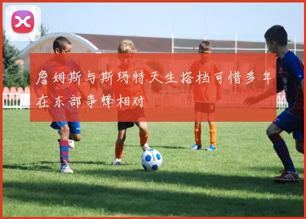 詹姆斯与斯玛特天生搭档可惜多年在东部争锋相对