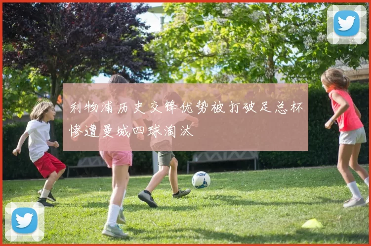 利物浦历史交锋优势被打破足总杯惨遭曼城四球淘汰