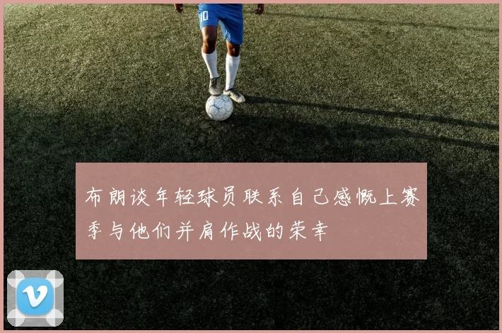 布朗谈年轻球员联系自己感慨上赛季与他们并肩作战的荣幸
