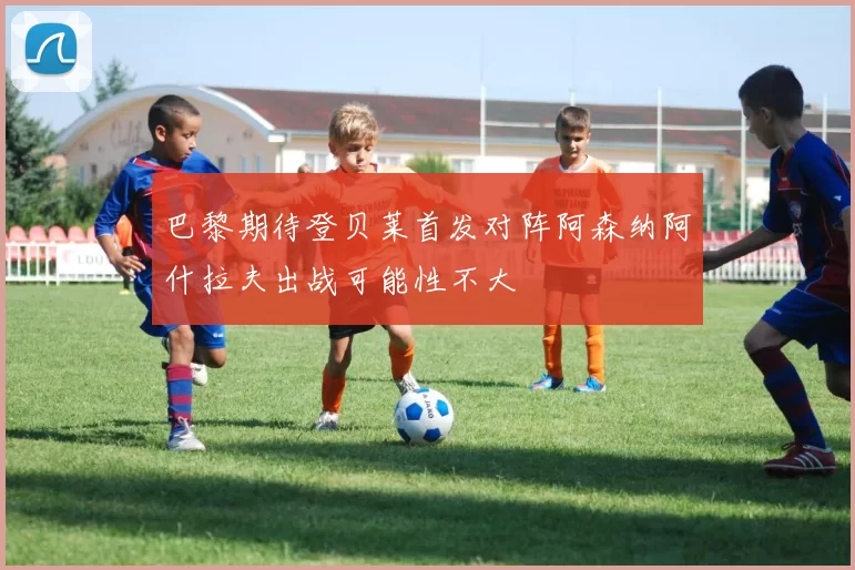 巴黎期待登贝莱首发对阵阿森纳阿什拉夫出战可能性不大