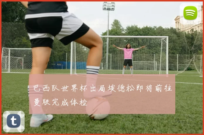 巴西队世界杯出局埃德松即将前往曼联完成体检