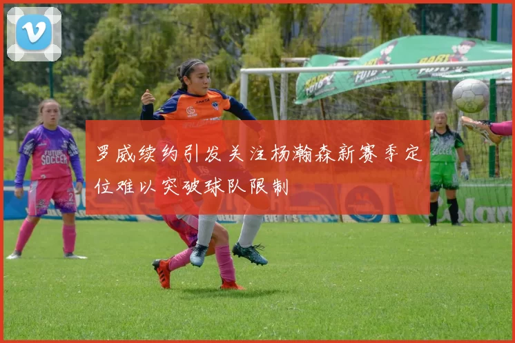 罗威续约引发关注杨瀚森新赛季定位难以突破球队限制