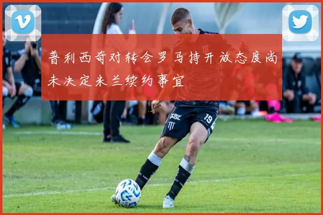 普利西奇对转会罗马持开放态度尚未决定米兰续约事宜
