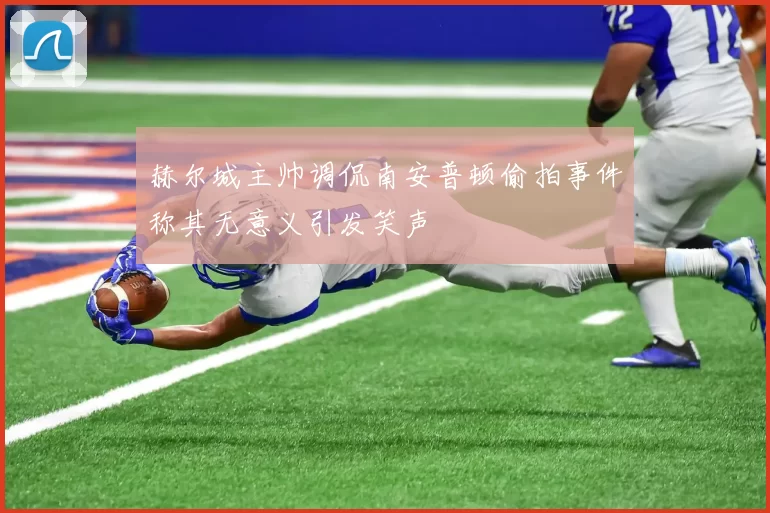赫尔城主帅调侃南安普顿偷拍事件称其无意义引发笑声