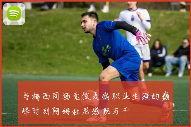 与梅西同场竞技是我职业生涯的巅峰时刻阿姆杜尼感慨万千