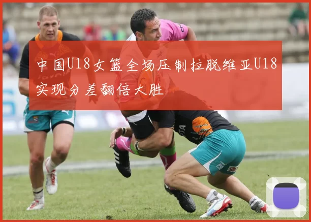中国U18女篮全场压制拉脱维亚U18实现分差翻倍大胜