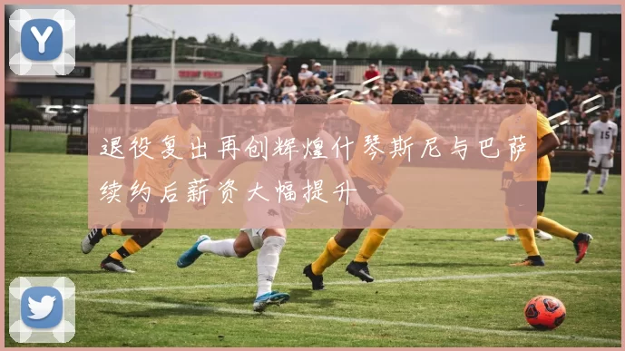 退役复出再创辉煌什琴斯尼与巴萨续约后薪资大幅提升